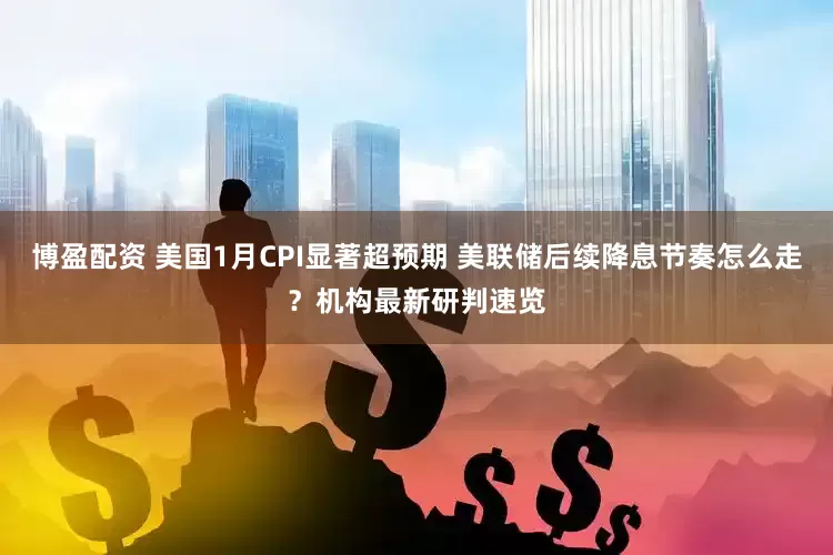 博盈配资 美国1月CPI显著超预期 美联储后续降息节奏怎么走？机构最新研判速览