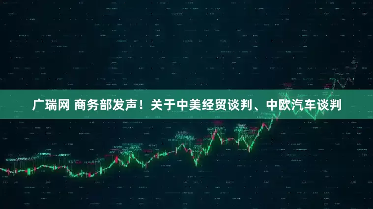 广瑞网 商务部发声！关于中美经贸谈判、中欧汽车谈判