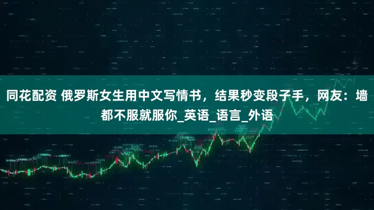 同花配资 俄罗斯女生用中文写情书，结果秒变段子手，网友：墙都不服就服你_英语_语言_外语