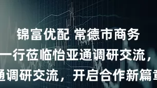 锦富优配 常德市商务局代表团一行莅临怡亚通调研交流，开启合作新篇章