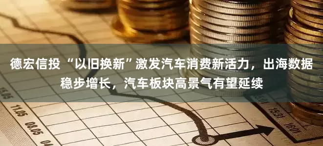 德宏信投 “以旧换新”激发汽车消费新活力，出海数据稳步增长，汽车板块高景气有望延续