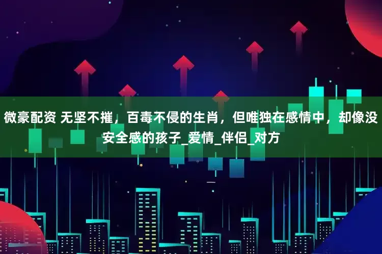 微豪配资 无坚不摧，百毒不侵的生肖，但唯独在感情中，却像没安全感的孩子_爱情_伴侣_对方