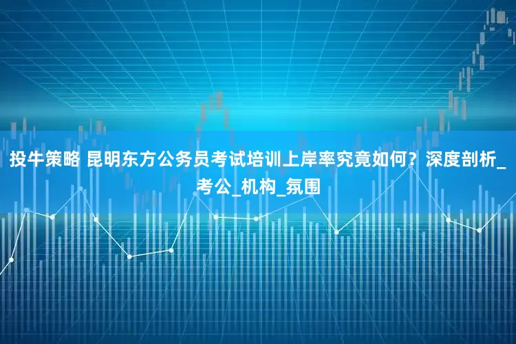 投牛策略 昆明东方公务员考试培训上岸率究竟如何？深度剖析_考公_机构_氛围