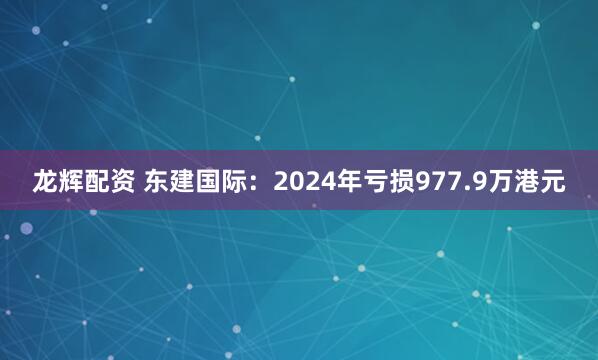 龙辉配资 东建国际：2024年亏损977.9万港元