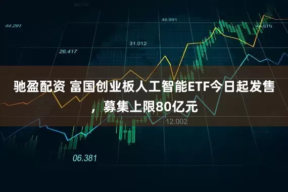驰盈配资 富国创业板人工智能ETF今日起发售，募集上限80亿元