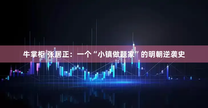 牛掌柜 张居正：一个“小镇做题家”的明朝逆袭史