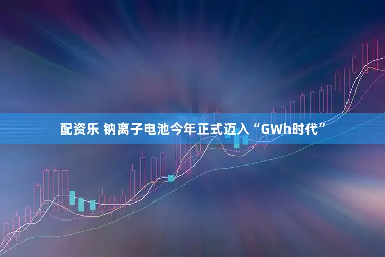 配资乐 钠离子电池今年正式迈入“GWh时代”