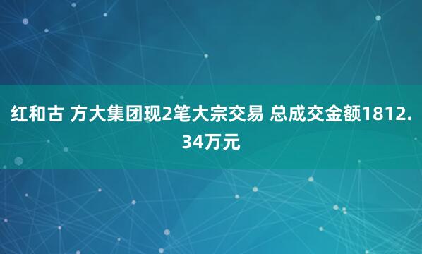 红和古 方大集团现2笔大宗交易 总成交金额1812.34万元